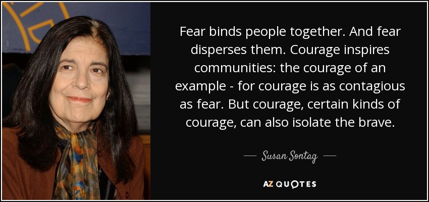 Fear binds people together. And fear disperses them. Courage inspires communities: the courage of an example - for courage is as contagious as fear. But courage, certain kinds of courage, can also isolate the brave. - Susan Sontag