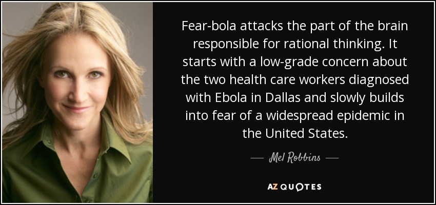 Fear-bola attacks the part of the brain responsible for rational thinking. It starts with a low-grade concern about the two health care workers diagnosed with Ebola in Dallas and slowly builds into fear of a widespread epidemic in the United States. - Mel Robbins