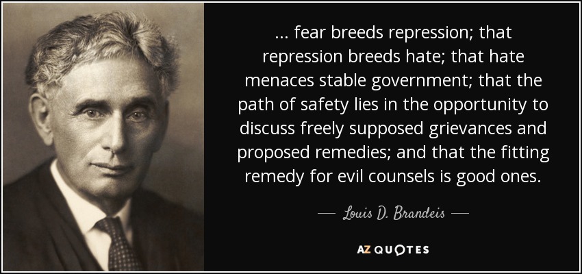 ... fear breeds repression; that repression breeds hate; that hate menaces stable government; that the path of safety lies in the opportunity to discuss freely supposed grievances and proposed remedies; and that the fitting remedy for evil counsels is good ones. - Louis D. Brandeis