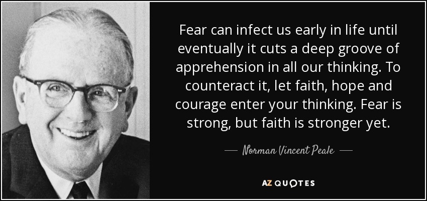 Fear can infect us early in life until eventually it cuts a deep groove of apprehension in all our thinking. To counteract it, let faith, hope and courage enter your thinking. Fear is strong, but faith is stronger yet. - Norman Vincent Peale