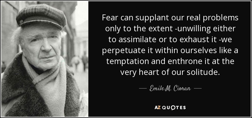 Fear can supplant our real problems only to the extent -unwilling either to assimilate or to exhaust it -we perpetuate it within ourselves like a temptation and enthrone it at the very heart of our solitude. - Emile M. Cioran