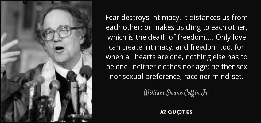 Fear destroys intimacy. It distances us from each other; or makes us cling to each other, which is the death of freedom.... Only love can create intimacy, and freedom too, for when all hearts are one, nothing else has to be one--neither clothes nor age; neither sex nor sexual preference; race nor mind-set. - William Sloane Coffin