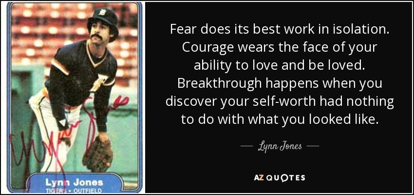 Fear does its best work in isolation. Courage wears the face of your ability to love and be loved. Breakthrough happens when you discover your self-worth had nothing to do with what you looked like. - Lynn Jones