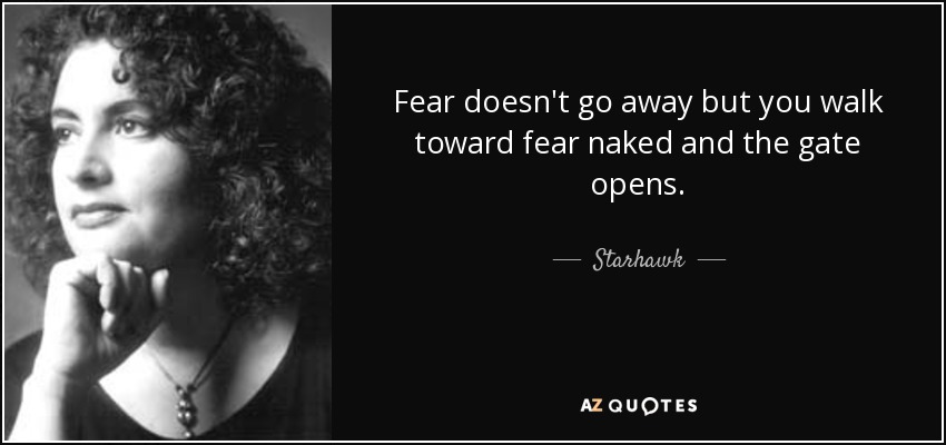 Fear doesn't go away but you walk toward fear naked and the gate opens. - Starhawk