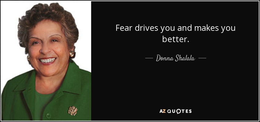 Fear drives you and makes you better. - Donna Shalala