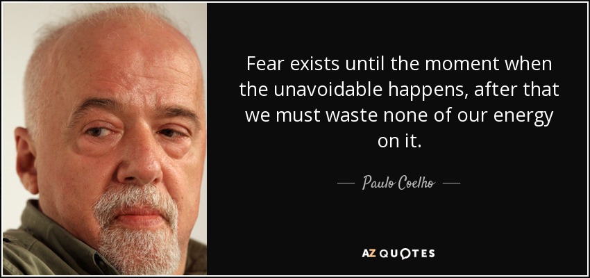 Fear exists until the moment when the unavoidable happens, after that we must waste none of our energy on it. - Paulo Coelho