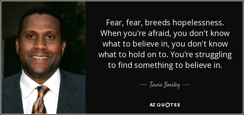 Fear, fear, breeds hopelessness. When you're afraid, you don't know what to believe in, you don't know what to hold on to. You're struggling to find something to believe in. - Tavis Smiley