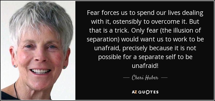 Fear forces us to spend our lives dealing with it, ostensibly to overcome it. But that is a trick. Only fear (the illusion of separation) would want us to work to be unafraid, precisely because it is not possible for a separate self to be unafraid! - Cheri Huber
