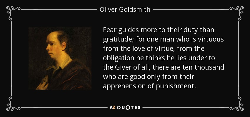 Fear guides more to their duty than gratitude; for one man who is virtuous from the love of virtue, from the obligation he thinks he lies under to the Giver of all, there are ten thousand who are good only from their apprehension of punishment. - Oliver Goldsmith