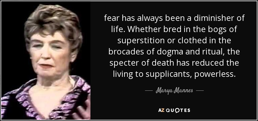 fear has always been a diminisher of life. Whether bred in the bogs of superstition or clothed in the brocades of dogma and ritual, the specter of death has reduced the living to supplicants, powerless. - Marya Mannes