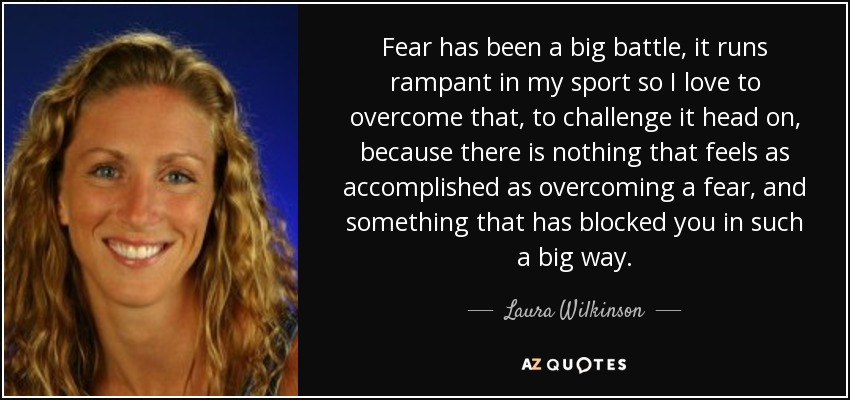 Fear has been a big battle, it runs rampant in my sport so I love to overcome that, to challenge it head on, because there is nothing that feels as accomplished as overcoming a fear, and something that has blocked you in such a big way. - Laura Wilkinson