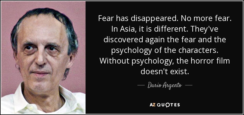 Fear has disappeared. No more fear. In Asia, it is different. They've discovered again the fear and the psychology of the characters. Without psychology, the horror film doesn't exist. - Dario Argento