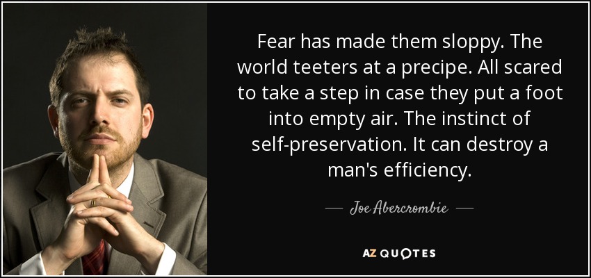 Fear has made them sloppy. The world teeters at a precipe. All scared to take a step in case they put a foot into empty air. The instinct of self-preservation. It can destroy a man's efficiency. - Joe Abercrombie