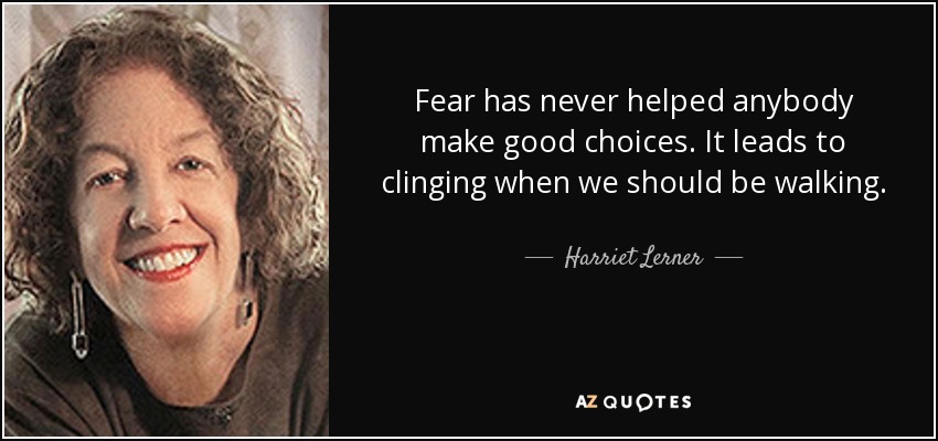 Fear has never helped anybody make good choices. It leads to clinging when we should be walking. - Harriet Lerner