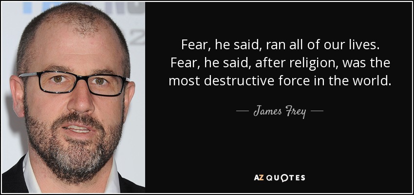 Fear, he said, ran all of our lives. Fear, he said, after religion, was the most destructive force in the world. - James Frey
