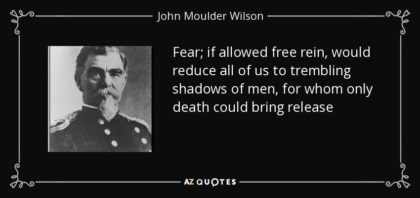 Fear; if allowed free rein, would reduce all of us to trembling shadows of men, for whom only death could bring release - John Moulder Wilson