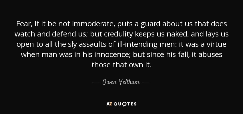 Fear, if it be not immoderate, puts a guard about us that does watch and defend us; but credulity keeps us naked, and lays us open to all the sly assaults of ill-intending men: it was a virtue when man was in his innocence; but since his fall, it abuses those that own it. - Owen Feltham