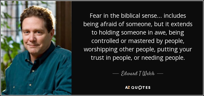 Fear in the biblical sense... includes being afraid of someone, but it extends to holding someone in awe, being controlled or mastered by people, worshipping other people, putting your trust in people, or needing people. - Edward T Welch