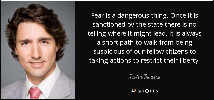 Fear is a dangerous thing. Once it is sanctioned by the state there is no telling where it might lead. It is always a short path to walk from being suspicious of our fellow citizens to taking actions to restrict their liberty. - Justin Trudeau