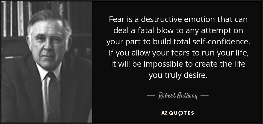 Fear is a destructive emotion that can deal a fatal blow to any attempt on your part to build total self-confidence. If you allow your fears to run your life, it will be impossible to create the life you truly desire. - Robert Anthony