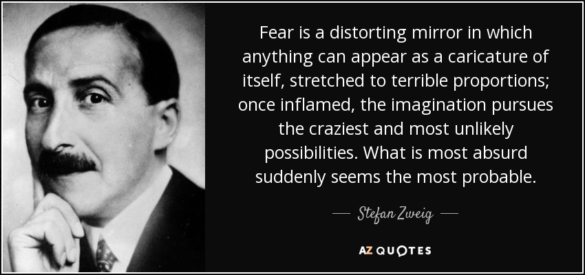 Fear is a distorting mirror in which anything can appear as a caricature of itself, stretched to terrible proportions; once inflamed, the imagination pursues the craziest and most unlikely possibilities. What is most absurd suddenly seems the most probable. - Stefan Zweig