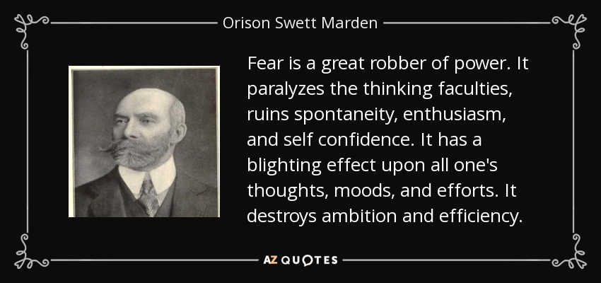 Fear is a great robber of power. It paralyzes the thinking faculties, ruins spontaneity, enthusiasm, and self confidence. It has a blighting effect upon all one's thoughts, moods, and efforts. It destroys ambition and efficiency. - Orison Swett Marden