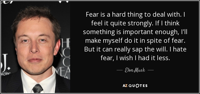 Fear is a hard thing to deal with. I feel it quite strongly. If I think something is important enough, I'll make myself do it in spite of fear. But it can really sap the will. I hate fear, I wish I had it less. - Elon Musk