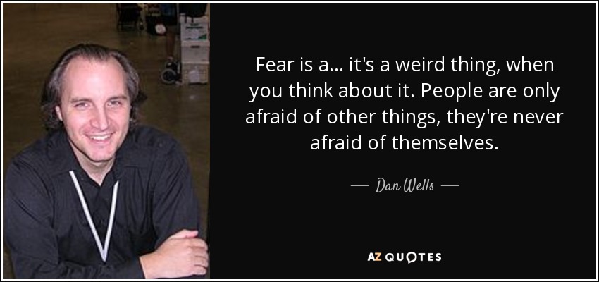 Fear is a ... it's a weird thing, when you think about it. People are only afraid of other things, they're never afraid of themselves. - Dan Wells