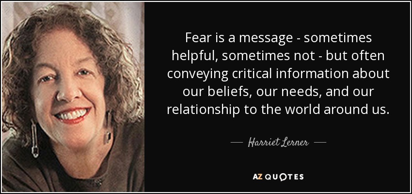 Fear is a message - sometimes helpful, sometimes not - but often conveying critical information about our beliefs, our needs, and our relationship to the world around us. - Harriet Lerner