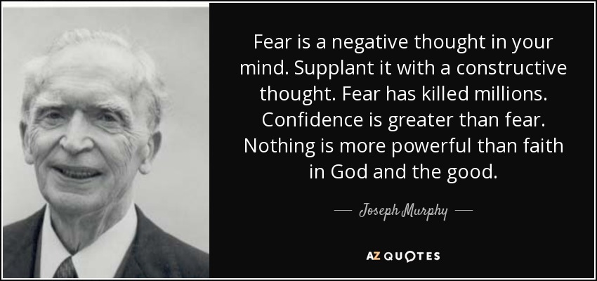 Fear is a negative thought in your mind. Supplant it with a constructive thought. Fear has killed millions. Confidence is greater than fear. Nothing is more powerful than faith in God and the good. - Joseph Murphy