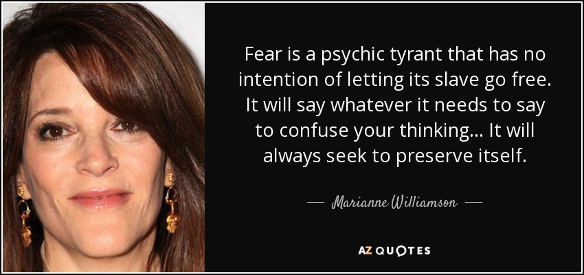 Fear is a psychic tyrant that has no intention of letting its slave go free. It will say whatever it needs to say to confuse your thinking... It will always seek to preserve itself. - Marianne Williamson