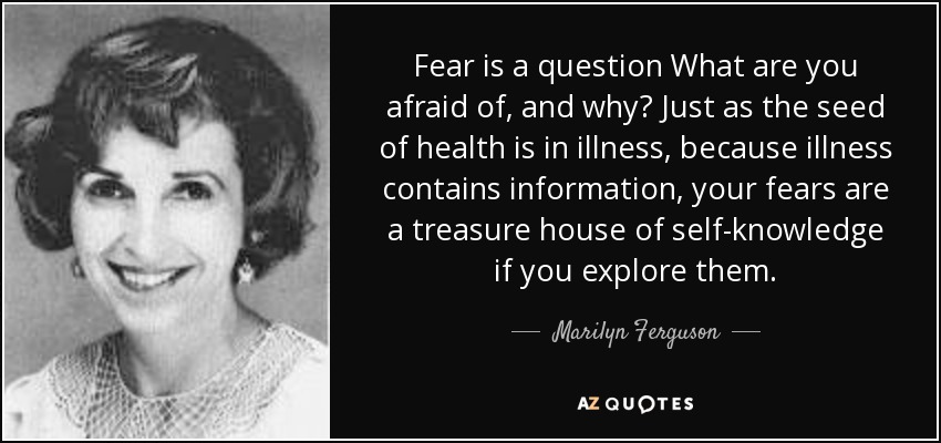 Fear is a question What are you afraid of, and why? Just as the seed of health is in illness, because illness contains information, your fears are a treasure house of self-knowledge if you explore them. - Marilyn Ferguson