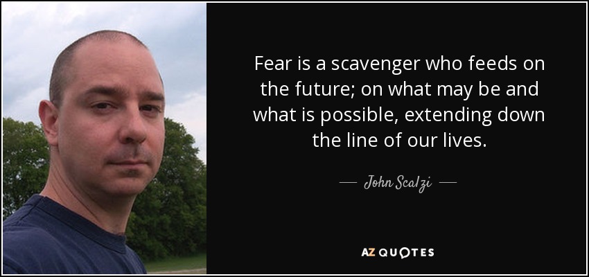 Fear is a scavenger who feeds on the future; on what may be and what is possible, extending down the line of our lives. - John Scalzi