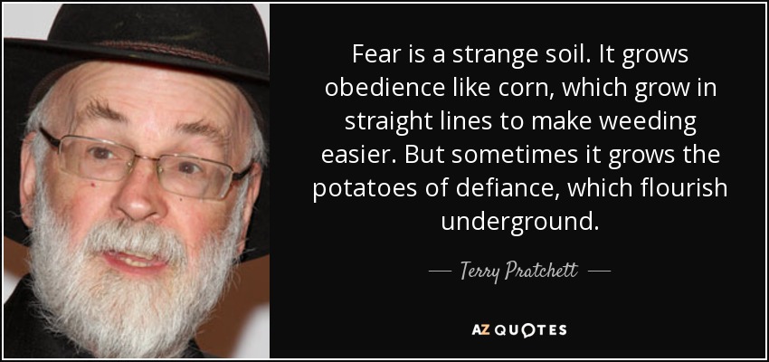 Fear is a strange soil. It grows obedience like corn, which grow in straight lines to make weeding easier. But sometimes it grows the potatoes of defiance, which flourish underground. - Terry Pratchett