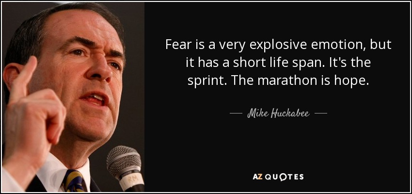 Fear is a very explosive emotion, but it has a short life span. It's the sprint. The marathon is hope. - Mike Huckabee
