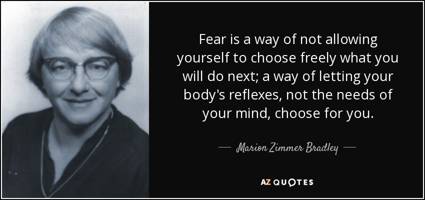 Fear is a way of not allowing yourself to choose freely what you will do next; a way of letting your body's reflexes, not the needs of your mind, choose for you. - Marion Zimmer Bradley