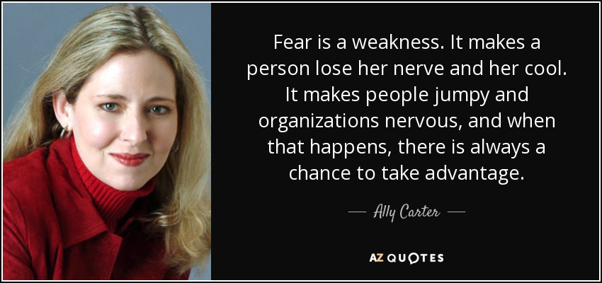 Fear is a weakness. It makes a person lose her nerve and her cool. It makes people jumpy and organizations nervous, and when that happens, there is always a chance to take advantage. - Ally Carter