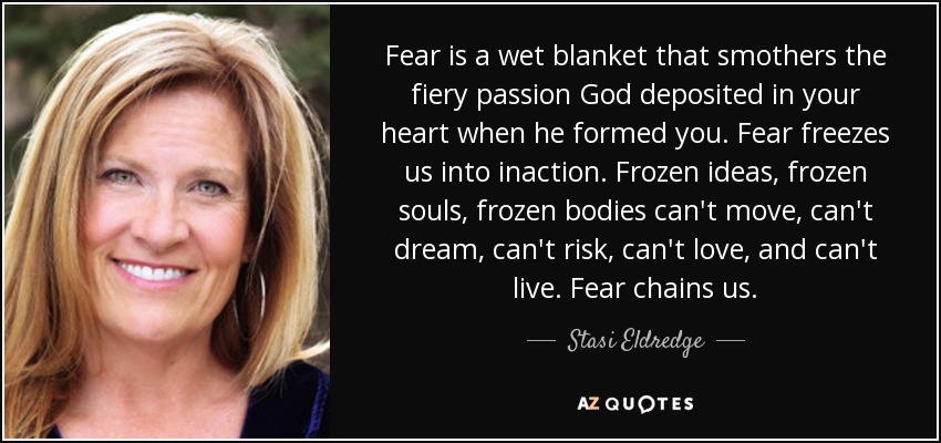 Fear is a wet blanket that smothers the fiery passion God deposited in your heart when he formed you. Fear freezes us into inaction. Frozen ideas, frozen souls, frozen bodies can't move, can't dream, can't risk, can't love, and can't live. Fear chains us. - Stasi Eldredge