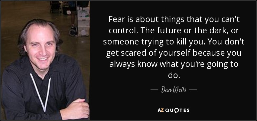Fear is about things that you can't control. The future or the dark, or someone trying to kill you. You don't get scared of yourself because you always know what you're going to do. - Dan Wells