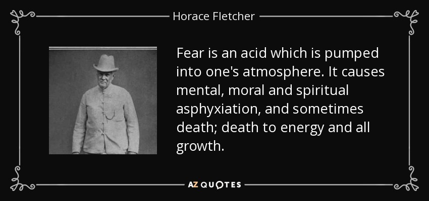 Fear is an acid which is pumped into one's atmosphere. It causes mental, moral and spiritual asphyxiation, and sometimes death; death to energy and all growth. - Horace Fletcher