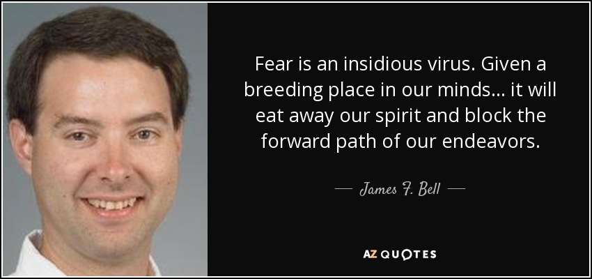 Fear is an insidious virus. Given a breeding place in our minds ... it will eat away our spirit and block the forward path of our endeavors. - James F. Bell, III