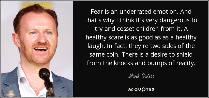 Fear is an underrated emotion. And that's why I think it's very dangerous to try and cosset children from it. A healthy scare is as good as as a healthy laugh. In fact, they're two sides of the same coin. There is a desire to shield from the knocks and bumps of reality. - Mark Gatiss