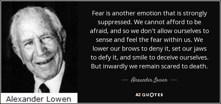 Fear is another emotion that is strongly suppressed. We cannot afford to be afraid, and so we don't allow ourselves to sense and feel the fear within us. We lower our brows to deny it, set our jaws to defy it, and smile to deceive ourselves. But inwardly we remain scared to death. - Alexander Lowen