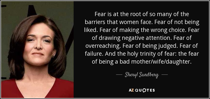 Fear is at the root of so many of the barriers that women face. Fear of not being liked. Fear of making the wrong choice. Fear of drawing negative attention. Fear of overreaching. Fear of being judged. Fear of failure. And the holy trinity of fear: the fear of being a bad mother/wife/daughter. - Sheryl Sandberg