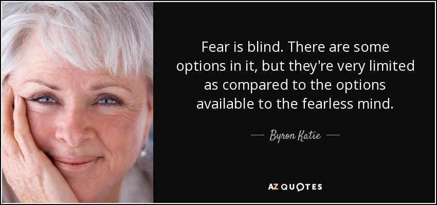 Fear is blind. There are some options in it, but they're very limited as compared to the options available to the fearless mind. - Byron Katie