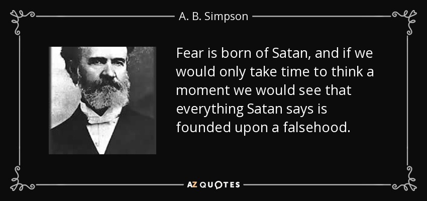 Fear is born of Satan, and if we would only take time to think a moment we would see that everything Satan says is founded upon a falsehood. - A. B. Simpson