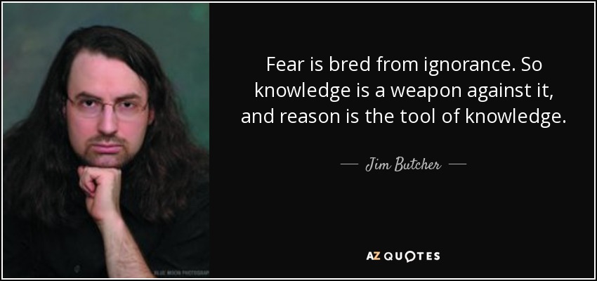 Fear is bred from ignorance. So knowledge is a weapon against it, and reason is the tool of knowledge. - Jim Butcher