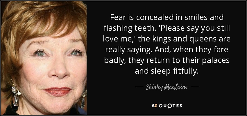 Fear is concealed in smiles and flashing teeth. 'Please say you still love me,' the kings and queens are really saying. And, when they fare badly, they return to their palaces and sleep fitfully. - Shirley MacLaine