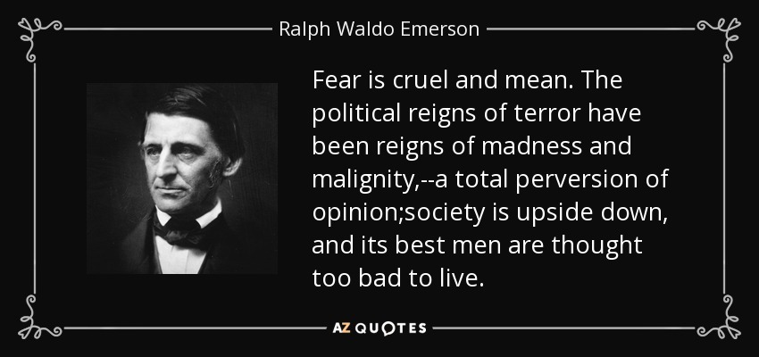 Fear is cruel and mean. The political reigns of terror have been reigns of madness and malignity,--a total perversion of opinion;society is upside down, and its best men are thought too bad to live. - Ralph Waldo Emerson