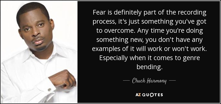 Fear is definitely part of the recording process, it's just something you've got to overcome. Any time you're doing something new, you don't have any examples of it will work or won't work. Especially when it comes to genre bending. - Chuck Harmony